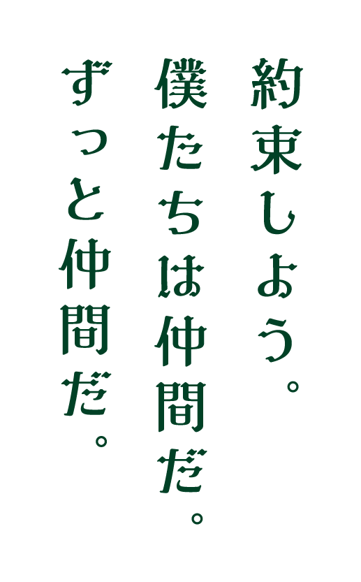 約束しよう。僕たちはずっと仲間だ。ずっと仲間だ。