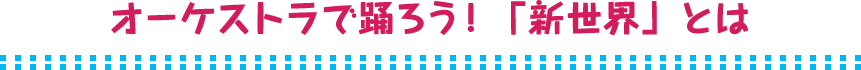 オーケストラで踊ろう！「新世界」とは