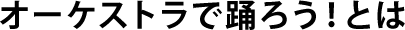 オーケストラで踊ろう！とは